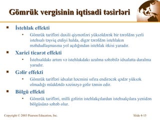 Gömrük vergisinin iqtisadi təsirləri İstehlak effekti Gömrük tarifləri daxili qiymətləri yüksəldərək bir tərəfdən yerli istehsalı təşviq etdiyi halda, digər tərəfdən istehlakın məhdudlaşmasına yol açdığından istehlak itkisi yaradır. Xarici ticarət effekti İstehsaldakı artım və istehlakdakı azalma səbəbilə idxalatta daralma yaradır. Gəlir effekti G ö mrük tarifl ə ri i dx alat h ə cmini sıfıra  endirəcək qədər yüksək olmadığı müddətdə xəzinəyə gəlir təmin edir. Bölgü effekti Gömrük tarifləri, milli gəlirin istehlakçılardan istehsalçılara yenidən bölgüsünə səbəb olur.   