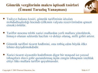 Gömrük vergi l ə rin in   m akro  iqtisadi təsirləri  ( Ümumi Tarazlıq Yanaşması ) Tədiyyə balansı kəsiri, gömrük tariflərinin idxalatı məhdudlaşdırdığı həcmdə  ( ölkənin valyuta rezervlərindən qənaət etmək )  örtülür . Tariflər məcmu tələbi xarici mallardan yerli mallara yönəldərək, himayə olunan sektorda hacilatı və dolayı olaraq, milli gəliri artırır. Gömrük tarifləri ticarət hədlərini, onu tətbiq edən böyük ölkə lehinə dəyişdirməkdədir. Xarici ticarət siyasətilə hədəflənən digər bir məqsəd isə yoxsul təbəqələrə əlavə gəlir qazandırmaq üçün zəngin təbəqənin istehlak ettiyi lüks mallara tariflər qoyulmasıdır. 