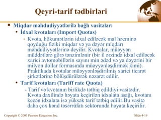 Qeyri-tarif tədbirləri Mi qd ar  məhdudiyyətlərilə bağlı vasitələr : İ dx al  kvotaları  (Import Quotas)  K v ota,  hökumətlərin idxal ediləcək mal həcminə qoyduğu fiziki miqdar və ya dəyər miqdarı məhdudiyyətlərinə deyilir.  K v otalar,  müəyyən müddətlərə görə tənzimlənir  (bir  i l  ərzində idxal ediləcək xarici avtomobillərin sayını min ədəd və ya dəyərini bir milyon dollar formasında müəyyənləşdirmək kimi ) .  Praktikada kvotalar müəyyənləşdirilmiş xarici ticarət şirkətlərinə bölüşdürülərək nəzarət edilir. Tarif kvotaları  (Tariff rate Quota) -  Tarif v ə  k v ota nın birlikdə tətbiq edildiyi vasitədir.  K v ota   da x ilind ə   həyata keçirilən idxalata aşağı, kvotanı keçən idxalata isə yüksək tarif tətbiq edilir. Bu  vasitə daha çox kənd təsərrüfatı sektorunda həyata keçirilir. 