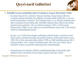 Qeyri-tarif tədbirləri K önüllü  ixracat məhdudiyyətləri  (Voluntary Export Restraints-VER) K v ota ya bənzər bir vasitədir. Əsasən idxalatçı sənayeləşmiş ölkə ilə, ixracatçı inkişaf etməkdə olan ölkələr arasında tətbiq edilən iki və ya çox tərəfli anlaşmalara əsaslanır. Zəif inkişaf etmiş və ya inkişaf etməkdə olan ölkə ixracatına kvota tətbiq edir, beləliklə inkişaf etmiş ölkə kvota tətbiq etməmiş kimi görünür. Ən çox bilinən nümunə 1981-ci ildə Yapon hökumətinin ABŞ-a ixrac edəcəyi avtomobillərinin sayını ildə 1,68 milyon ədəd ilə məhdudlaşdırmasıdır. K v ota v ə  ya VER  k i m i mi qd ar  məhdudiyyətlərilə bağlı vasitələrin təsiri idxal malın, idxalatçı bazarda qiymətinin artması formasında ortaya çıxır.  1981-85 -ci illər arasında tətbiq edilən VER- in AB Ş istehlakçılarına ildə  1   milyar d  dol l ar  zərər verdiyi hesablanmışdır. Bu zərər ekvivalent əlavə mənfəəti Yapon avtomobil istehsalçılarına ötürülmüşdür. İstehsalçıların kvotalarla təklifin məhdudlaşdırıldığı nəticəsində əldə etdikləri əlavə mənfəətə kvota rentası  (quota rent) adı veri l ir.  