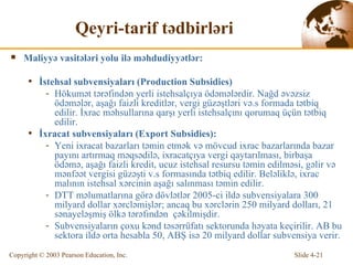 Qeyri-tarif tədbirləri Mali yyə vasitələri yolu ilə məhdudiyyətlər : İstehsal subvensiyaları  (Production Subsidies) Hökumət tərəfindən yerli istehsalçıya ödəmələrdir.  Na ğd əvəzsiz ödəmələr ,  aşağı faizli kreditlər , vergi  güzəştləri  v ə.s   formada tətbiq edilir. İxrac məhsullarına qarşı yerli istehsalçını qorumaq üçün tətbiq edilir.   İ x racat  subvensiyaları  (Export Subsidies) : Yeni i x racat  b azarları  təmin etmək  v ə  m ö vcu d  i x ra c   b azarlarında  b azar payını artırma q   məqsədilə , i x racatçıya vergi  qaytarılması, birbaşa ödəmə, aşağı faizli kredit , ucuz  istehsal resursu təmin edilməsi , g ə lir v ə   mənfəət  vergisi  güzəşti  v .s   formasında tətbiq edilir .  Beləliklə, ixrac malının istehsal xərcinin aşağı salınması təmin edilir. DT T   məlumatlarına  gör ə  d ö vl ə tl ə r 2005 -ci ildə subvensiyalara  300 milyar d  dol l ar  xərcləmişlər ; anca q  bu  xərclərin  250 milyar d  dol l arı, 21 s ə nay e l ə şmiş  ö lk ə  t ə r ə fınd ə n  çəkilmişdir. Subvensiyaların çoxu kənd təsərrüfatı sektorunda həyata keçirilir. AB bu sektora ildə orta hesabla 50, ABŞ isə 20 milyard dollar subvensiya verir.  