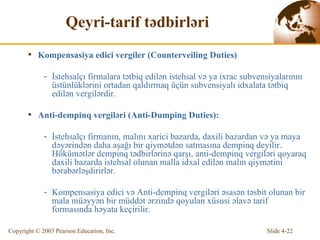 Qeyri-tarif tədbirləri Kompensasiya edici v ergiler  (Counterveiling Duties) İstehsalçı firmalara tətbiq edilən istehsal və ya ixrac subvensiyalarının üstünlüklərini ortadan qaldırmaq üçün subvensiyalı idxalata tətbiq edilən vergilərdir. Anti- de mpin q   v ergil ə ri (Anti-Dumping Duties) : İstehsalçı firmanın, malını xarici bazarda, daxili bazardan və ya maya dəyərindən daha aşağı bir qiymətdən satmasına dempinq deyilir.  H ö küm ə tl ə r d e mpin q   tədbirlərinə qarşı, anti-dempinq vergiləri qoyaraq daxili bazarda istehsal olunan malla idxal edilən malın qiymətini bərabərləşdirirlər. Kompensasiya edici və  Anti-d e mpin q  vergil ə ri  əsasən təsbit olunan bir mala müəyyən bir müddət ərzində qoyulan xüsusi əlavə tarif formasında həyata keçirilir.   