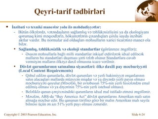 Qeyri-tarif tədbirləri İnzibati və texniki maneələr yolu ilə məhdudiyyətlər :  -  Bütün  ölkələrdə, vətəndaşların sağlamlıq və təhlükəsizliyini ya da ekologiyanı qorumaq kimi məqsədlərlə, hökumətlərin çıxardıqları çoxlu sayda inzibati aktlar vardır. Bu normalar aid olduqları məhsulların xarici ticarətinə maneə ola bilər. Sağl amlıq ,  təhlükəsizlik və ekoloji standartlar  ( görünm ə z  ə ng ə ll ə r ) : Əsasən məhsullarla bağlı milli standartlar inkişaf etdirilərək idxal ediləcək malların bu standartları daşıması şərti tələb olunur.Standartlara cavab verməyən malların ölkəyə daxil olmasına icazə verilmir. Dövlət qurumlarının satınalma siyasətləri: ölkə daxili pay məcburiyyəti  (Local Content Requirements) Qəbul edilən qanunlarla, dövlət qurumları və yerli hakimiyyət orqanlarının satın alacaqları mallarda müəyyən miqdar və ya dəyərdə yerli payın olması məcburiyyəti qoyulur. ( Məsələn, bir avtobusun 75%-nin yerli hissələrdən emal edilmiş olması və ya dəyərinin 75%-nin yerli istehsal olması ). Beləliklə qanun çərçivəsindəki qurumların idxal mal istifadə etməsi əngəllənir. Məsələn,  AB Ş- d a  “Buy America Act”  dövlət qurumlarını Amerikan malı satın almağa məcbur edir.  Bu  qanunun tərifinə görə  bir malın Amerikan malı sayıla   bilm ə si  ü ç ü n  ə n az ı  51 %  yerli  payı olması zəruridir.   