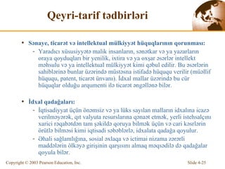 Qeyri-tarif tədbirləri S ə na ye ,  t icar ət  v ə   intellektual mülkiyyət hüquqlarının qorunması : Yaradıcı xüsusiyyətə malik insanların, sənətkar və ya yazarların oraya qoyduqları bir yenilik, ixtira və ya oxşar əsərlər intellekt məhsulu və ya intellektual mülkiyyət kimi qəbul edilir. Bu əsərlərin sahiblərinə  bunla r üz ə rind ə   müstəsna istifadə hüququ verilir  ( müəllif hüququ, patent, ticarət ünvanı ) . İ dx al mallar üz ə rind ə  bu  cür hüquqlar  olduğu  arqumenti ilə ticarət əngəllənə bilər. İ dx al  qadağaları : İqtisadiyyat üçün önəmsiz və ya lüks sayılan malların idxalına icazə verilməyərək, qıt valyuta resurslarına qənaət etmək, yerli istehsalçını xarici rəqabətdən tam şəkildə qoruya bilmək üçün və cari kəsrlərin örütlə bilməsi kimi iqtisadi səbəblərlə, idxalata qadağa qoyulur.   Əhali sağlamlığına, sosial əxlaqa və ictimai nizama zərərli maddələrin ölkəyə girişinin qarşısını almaq məqsədilə də qadağalar qoyula bilər. 