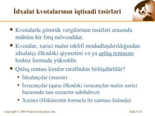 İ dx alat  kvotalarının iqtisadi təsirləri K v otalarla g ö mrük vergil ə rinin  təsirləri arasında mühüm bir fərq mövcuddur. K v otalar,  xarici malın təklifi mədudlaşdırıldığından idxalatçı ölkədəki qiymətini və ya  qıtlıq rentasını  hədsiz formada yüksəldir. Qıtlıq rentası kimlər tərəfindən bölüşdürülür? İ dx alatçılar ( əsasən ) İ x racatçılar ( qarşı ölkədəki ixracatçılar malın xarici bazarında tam nəzarətə sahibdirsə ) Xə zin ə  (H ö k ü m ə tin  hərracla ilə satması halında ) 