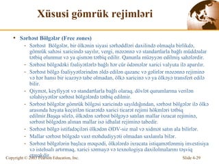 Xüsusi gömrük rejimləri S ə rb ə st Bölg ə l ə r  (Free zones) S ə rb ə st  Bölgələr, bir ölkənin siyasi sərhəddləri daxilində olmaqla birlikdə, gömrük sahəsi xaricində sayılır, vergi, məzənnə və standartlarla bağlı müddəalar tətbiq olunmur və ya qismən tətbiq edilir. Qanunla müəyyən edilmiş sahələrdir. S ə rb ə st bölg ə d ə ki f ə aliy ə tl ə rl ə   bağlı hər cür ödəmələr xarici valyuta ilə aparılır. S ə rb ə st bölg ə fəaliyyətlərindən əldə edilən qazanc və gəlirlər məzənnə rejiminə və hər hansı bir icazəyə tabe olmadan, ölkə xaricinə və ya ölkəyə transfert edilə bilir. Qiymət, keyfiyyət və standartlarla bağlı olaraq, dövlət qurumlarına verilən səlahiyyətlər sərbəst bölgələrdə tətbiq edilmir. S ə rb ə st bölg ə l ə r g ö mrük bölg ə si  xaricində  sayıldığından, s ə rb ə st bölg ə l ə r il ə   ö lk ə  arasında  həyata keçirilən ticarətdə xarici ticarət rejimi hökmləri tətbiq edilmir. Baş q a  sözlə, ö lk ədən  s ə rb ə st bölg ə y ə  satılan mallar i x racat rejimin ə , s ə rb ə st bölg ə d ə n alınan mallar is ə  i d halat rejimin ə  tab edir . S ə rb ə st bölg ə   istifadəçiləri ölkədən ƏDV-siz mal və xidmət satın ala bilirlər. Mallar s ə rb ə st bölg ə d ə   vaxt məhdudiyyəti olmadan saxlanıla bilər. S ə rb ə st bölg ələrin  başlıca   məqsədi,   ölkələrdə ixracata istiqamətlənmiş investisiya və istehsalı artırmaq, xarici sərmayə və texnologiya daxilolmalarını təşviq etməkdir. 