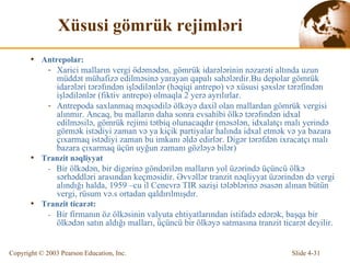Xüsusi gömrük rejimləri Antrepolar: Xarici malların vergi ödəmədən, gömrük idarələrinin nəzarəti altında uzun müddət mühafizə edilməsinə yarayan qapalı sahələrdir. Bu depolar g ö mrük idar ə l ə ri t ə r ə fınd ə n  işlədilənlər  ( həqiqi antrepo)  v ə   xüsusi şəxslər tərəfindən işlədilənlər  (fikti v  antrepo) ol maqla  2  yerə  ayrılırlar. Antrepoda  saxlanmaq məqsədilə ölkəyə daxil olan mallardan gömrük vergisi alınmır.  Anca q , bu malların daha sonra evsahibi  ö lk ə  t ə r ə fınd ə n i dx al edilm ə sil ə , g ö mrük rejimi  tətbiq olunacaqdır  ( məsələn, idxalatçı malı yerində görmək  ist ə di yi  zaman v ə  ya  k i ç i k  partiyalar halında idxal etmək və ya bazara çıxarmaq istədiyi zaman bu imkanı əldə edirlər. Digər tərəfdən ixracatçı malı bazara çıxarmaq üçün uyğun zamanı gözləyə bilər ) Tran z it  nəqliyyat -  Bir  ö lk ə d ə n, bir di gə rin ə   göndərilən malların yol üzərində üçüncü ölkə sərhəddləri arasından keçməsidir. Əvvəllər tranzit nəqliyyat üzərindən də vergi alındığı halda, 1959 –cu il  Cenevr ə  TIR  sazişi tələblərinə əsasən alınan bütün vergi, rüsum və.s ortadan qaldırılmışdır. Tran z it  ticarət : -  B ir firmanın   öz ölkəsinin valyuta ehtiyatlarından istifadə edərək, başqa bir ölkədən satın aldığı malları, üçüncü bir ölkəyə satmasına tranzit ticarət deyilir. 