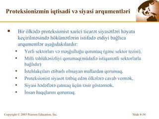 Proteksionizmin iqtisadi və siyasi arqumentləri Bir  ölkədə proteksionist xarici ticarət siyasətləri həyata keçirilməsində hökümətlərin istifadə etdiyi bağlıca arqumentlər aşağıdakılardır: Yerli sektorları və məşğulluğu qorumaq  (g ə n c   sektor tezisi ), Milli təhlükəsizliyi qorumaq ( müdafiə istiqamətli sektorlarla bağlıdır ) İstehlakçıları etibarlı olmayan mallardan qorumaq, Proteksionist siyasət tətbiq edən ölkələrə cavab vermək, Siyasi hədəflərə çatmaq üçün təsir göstərmək, İnsan haqqlarını qorumaq. 