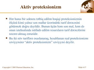 Aktiv proteksionizm Hər hansı bir sektora tətbiq edilən həqiqi proteksionizmin ölçüsü kimi yalnız son mallar üzərindəki tarif dərəcəsini götürmək doğru deyildir.  Bunun  ü ç ü n h ə m  son mal, həm də  onun  istehsalında istifadə edilən resursların tarif dərəcələrini nəzərə almaq zəruridir.   Bu iki növ tariflərə əsaslanaraq, hesablanan real proteksionizm səviyyəsinə “aktiv proteksionizm” səviyyəsi deyilir. 