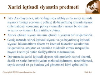 Xarici iqtisadi siyasətin predmeti İstər Azərbaycanca, istərsə İngiliscə ədəbiyyatda xarici iqtisadi siyasət (foreign economic policy) ilə beynəlxalq iqtisadi siyasət (international economic policy) terminləri əsasən bir-birinin əvəzinə və sinonim kimi istifadə olunur. Xarici iqtisadi siyasət ümumi iqtisadi siyasətin bir istiqamətidir. Geniş mənada xarici iqtisadi siyasət və ya beynəlxalq iqtisadi siyasət, hökumətlərin ticarət və istehsal faktorları axınlarının istiqamətinə, struktur və həcminə müdaxilə etmək məqsədilə həyata keçirdiyi bütün fəaliyyətlərin məcmusudur. Dar mənada xarici iqtisadi siyasət hökumətlərin xarici ticarəti, daxili və xarici investisiyaları məhdudlaşdırması, tənzimləməsi, təşviq etməsi və ya bunlara yol göstərməsi kimi qəbul edilir. 