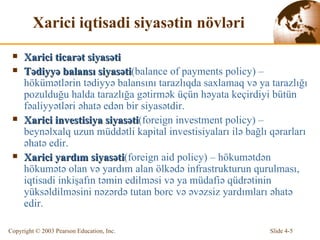 Xarici iqtisadi siyasətin növləri Xarici ticarət siyasəti Tədiyyə balansı siyasəti (balance of payments policy) – hökümətlərin tədiyyə balansını tarazlıqda saxlamaq və ya tarazlığı pozulduğu halda tarazlığa gətirmək üçün həyata keçirdiyi bütün fəaliyyətləri əhatə edən bir siyasətdir. Xarici investisiya siyasəti (foreign investment policy) – beynəlxalq uzun müddətli kapital investisiyaları ilə bağlı qərarları əhatə edir. Xarici yardım siyasəti (foreign aid policy) – hökumətdən hökumətə olan və yardım alan ölkədə infrastrukturun qurulması, iqtisadi inkişafın təmin edilməsi və ya müdafiə qüdrətinin yüksəldilməsini nəzərdə tutan borc və əvəzsiz yardımları əhatə edir. 
