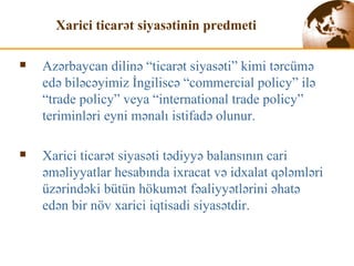 Xarici ticarət siyasətinin predmeti Azərbaycan dilinə “ticarət siyasəti” kimi tərcümə edə biləcəyimiz İngiliscə “commercial policy” ilə “trade policy” veya “international trade policy” teriminləri eyni mənalı istifadə olunur. Xarici ticarət siyasəti tədiyyə balansının cari əməliyyatlar hesabında ixracat və idxalat qələmləri üzərindəki bütün hökumət fəaliyyətlərini əhatə edən bir növ xarici iqtisadi siyasətdir. 