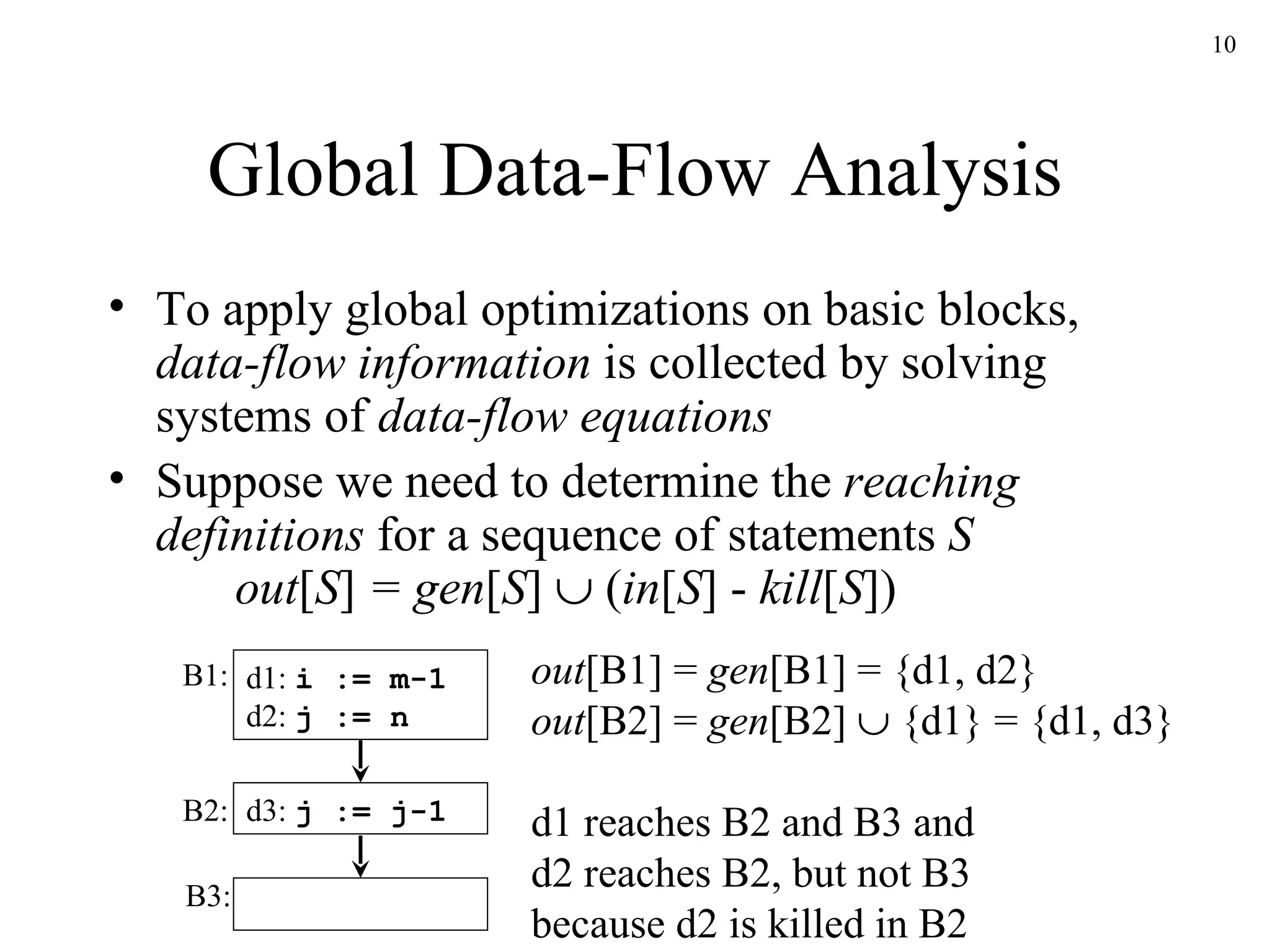 Global Data-Flow Analysis To apply global optimizations on basic blocks,  data-flow information  is collected by solving systems of  data-flow equations Suppose we need to determine the  reaching definitions  for a sequence of statements  S out [ S ]  = gen [ S ]     ( in [ S ]   -  kill [ S ]) d1:  i := m-1 d2:  j := n d3:  j := j-1 B1: B2: B3: out [B1] =  gen [B1] = {d1, d2} out [B2] =  gen [B2]    {d1} = {d1, d3} d1 reaches B2 and B3 and d2 reaches B2, but not B3 because d2 is killed in B2 