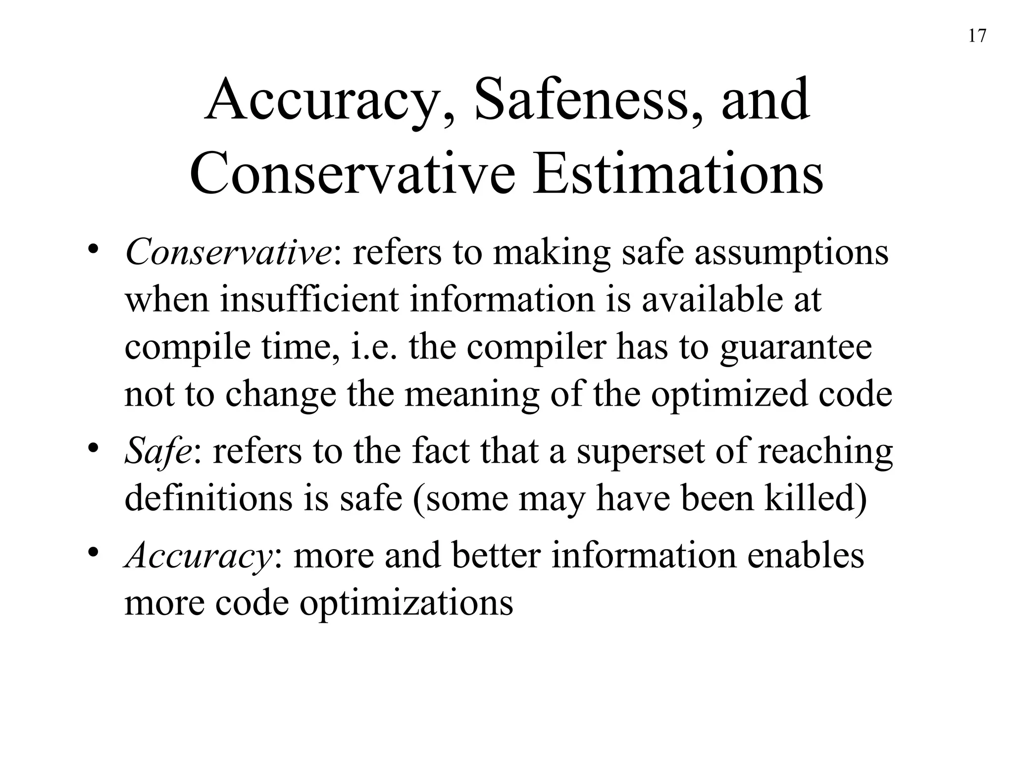 Accuracy, Safeness, and Conservative Estimations Conservative : refers to making safe assumptions when insufficient information is available at compile time, i.e. the compiler has to guarantee not to change the meaning of the optimized code Safe : refers to the fact that a superset of reaching definitions is safe (some may have been killed) Accuracy : more and better information enables more code optimizations 
