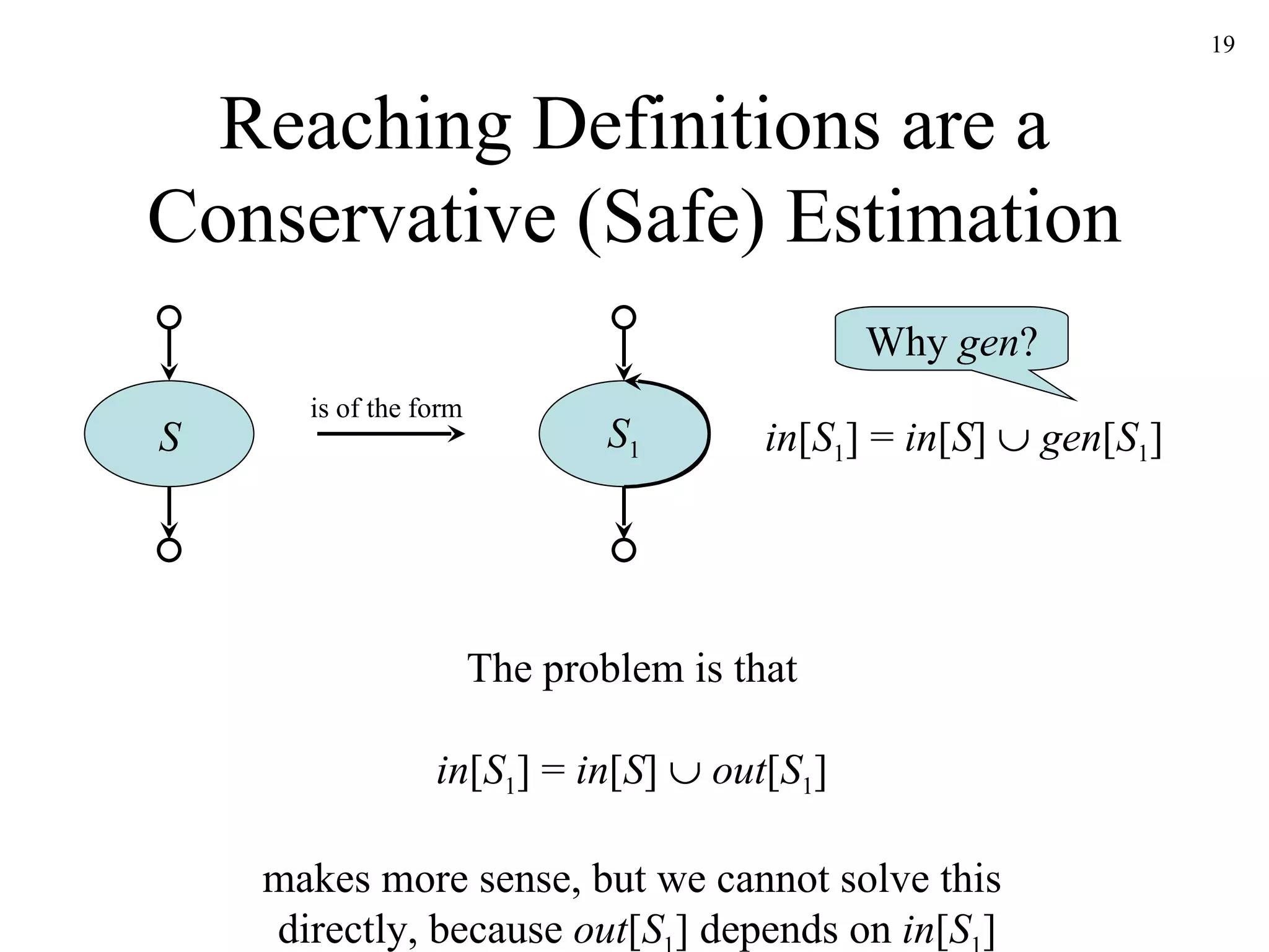 Reaching Definitions are a Conservative (Safe) Estimation in [ S 1 ] =  in [ S ]     gen [ S 1 ] S 1 Why  gen ? S is of the form The problem is that in [ S 1 ] =  in [ S ]     out [ S 1 ] makes more sense, but we cannot solve this  directly, because  out [ S 1 ] depends on  in [ S 1 ] 