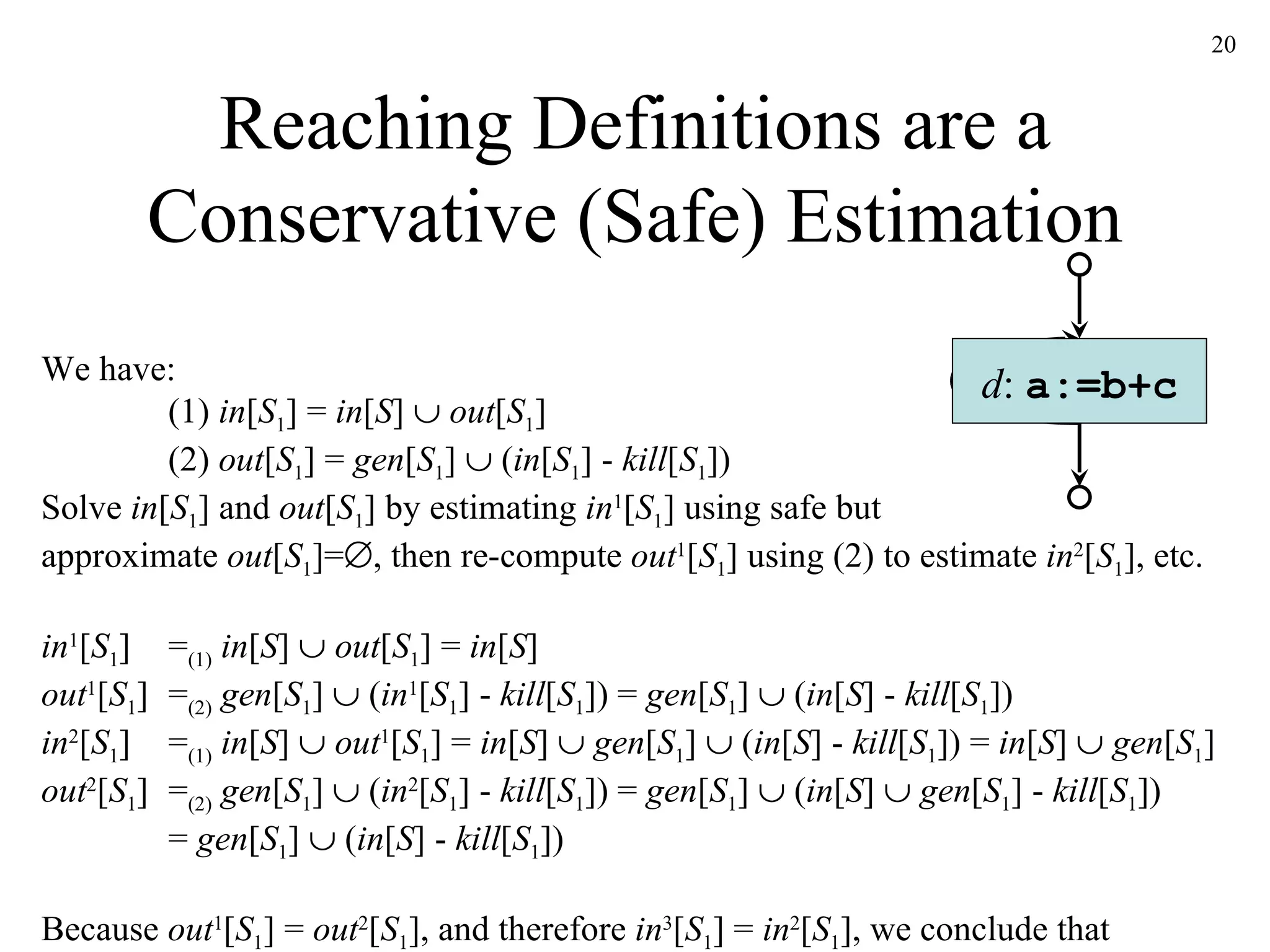 Reaching Definitions are a Conservative (Safe) Estimation d :  a:=b+c We have: (1)  in [ S 1 ] =  in [ S ]     out [ S 1 ] (2)  out [ S 1 ] =  gen [ S 1 ]    ( in [ S 1 ] -  kill [ S 1 ]) Solve  in [ S 1 ] and  out [ S 1 ] by estimating  in 1 [ S 1 ] using safe but approximate  out [ S 1 ]=  , then re-compute  out 1 [ S 1 ] using (2) to estimate  in 2 [ S 1 ], etc. in 1 [ S 1 ] = (1)   in [ S ]     out [ S 1 ] =  in [ S ] out 1 [ S 1 ] = (2)   gen [ S 1 ]    ( in 1 [ S 1 ] -  kill [ S 1 ]) =  gen [ S 1 ]    ( in [ S ] -  kill [ S 1 ]) in 2 [ S 1 ] = (1)   in [ S ]     out 1 [ S 1 ] =  in [ S ]     gen [ S 1 ]    ( in [ S ] -  kill [ S 1 ]) =  in [ S ]     gen [ S 1 ]  out 2 [ S 1 ] = (2)   gen [ S 1 ]    ( in 2 [ S 1 ] -  kill [ S 1 ]) =  gen [ S 1 ]    ( in [ S ]     gen [ S 1 ] -  kill [ S 1 ]) =  gen [ S 1 ]    ( in [ S ] -  kill [ S 1 ])  Because  out 1 [ S 1 ] =  out 2 [ S 1 ], and therefore  in 3 [ S 1 ] =  in 2 [ S 1 ], we conclude that in [ S 1 ] =  in [ S ]     gen [ S 1 ]  