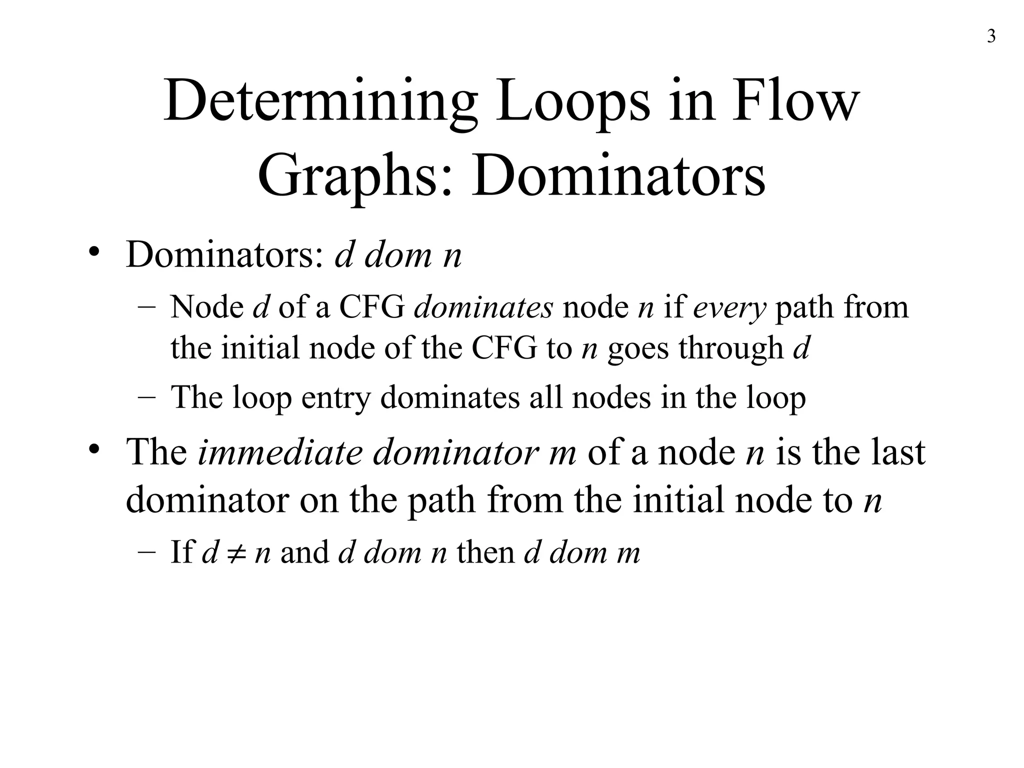 Determining Loops in Flow Graphs: Dominators Dominators:  d dom n Node  d  of a CFG  dominates  node  n  if  every  path from the initial node of the CFG to  n  goes through  d The loop entry dominates all nodes in the loop The  immediate dominator m  of a node  n  is the last dominator on the path from the initial node to  n If  d     n  and  d dom n  then  d dom m 