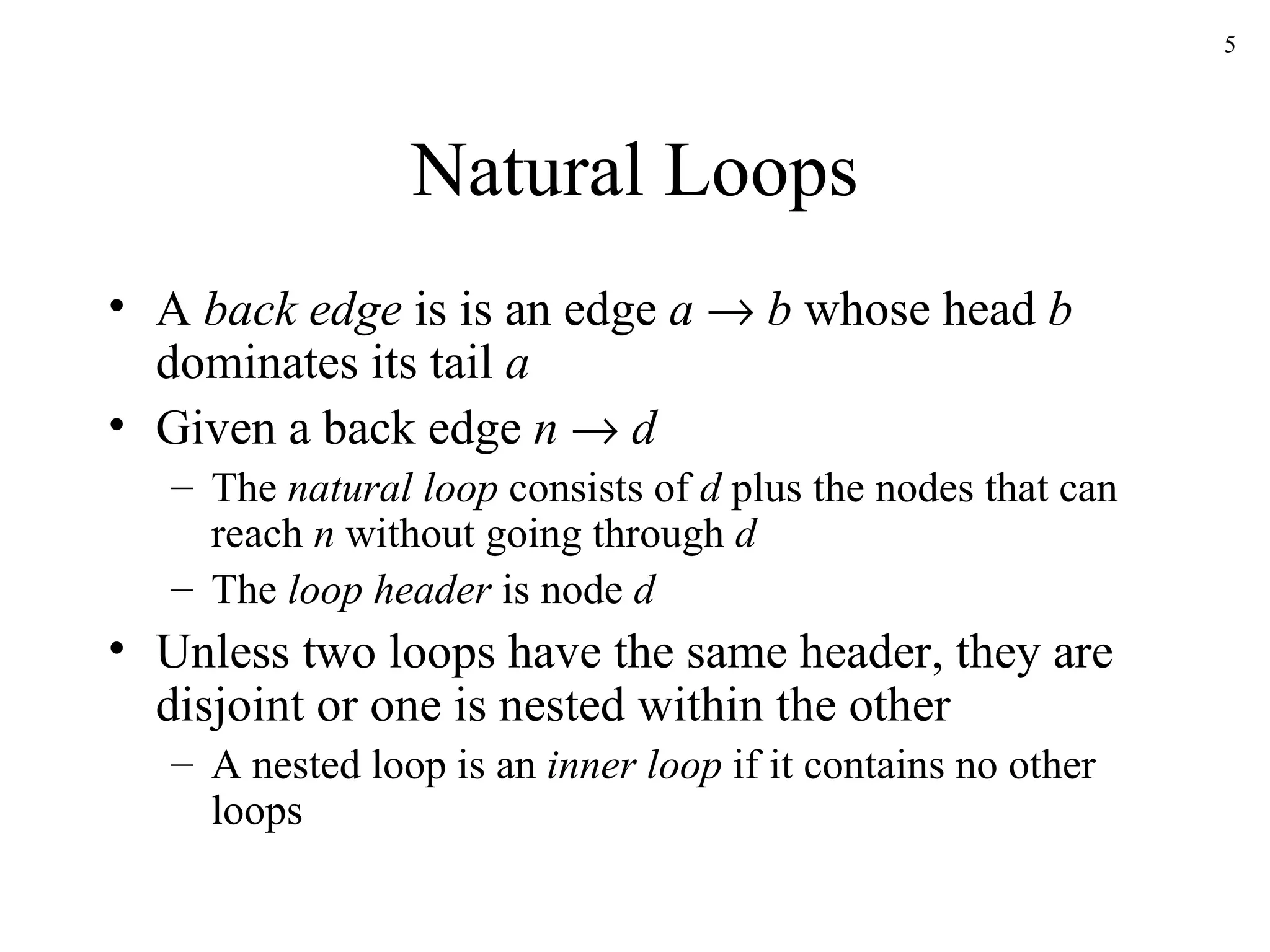 Natural Loops A  back edge  is is an edge  a      b  whose head  b  dominates its tail  a Given a back edge  n      d   The  natural loop  consists of  d  plus the nodes that can reach  n  without going through  d The  loop header  is node  d Unless two loops have the same header, they are disjoint or one is nested within the other A nested loop is an  inner loop  if it contains no other loops 