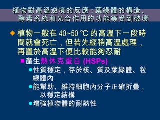植物對高溫逆境的反應 : 葉綠體的構造、酵素系統和光合作用的功能等受到破壞 植物一般在 40∼50 ℃ 的高溫下一段時間就會死亡，但若先經稍高溫處理，再置於高溫下便比較能夠忍耐 產生 熱休克蛋白 (HSPs) 性質穩定，存於核、質及葉綠體、粒線體內 能幫助、維持細胞內分子正確折疊，  以穩定結構 增強植物體的耐熱性 