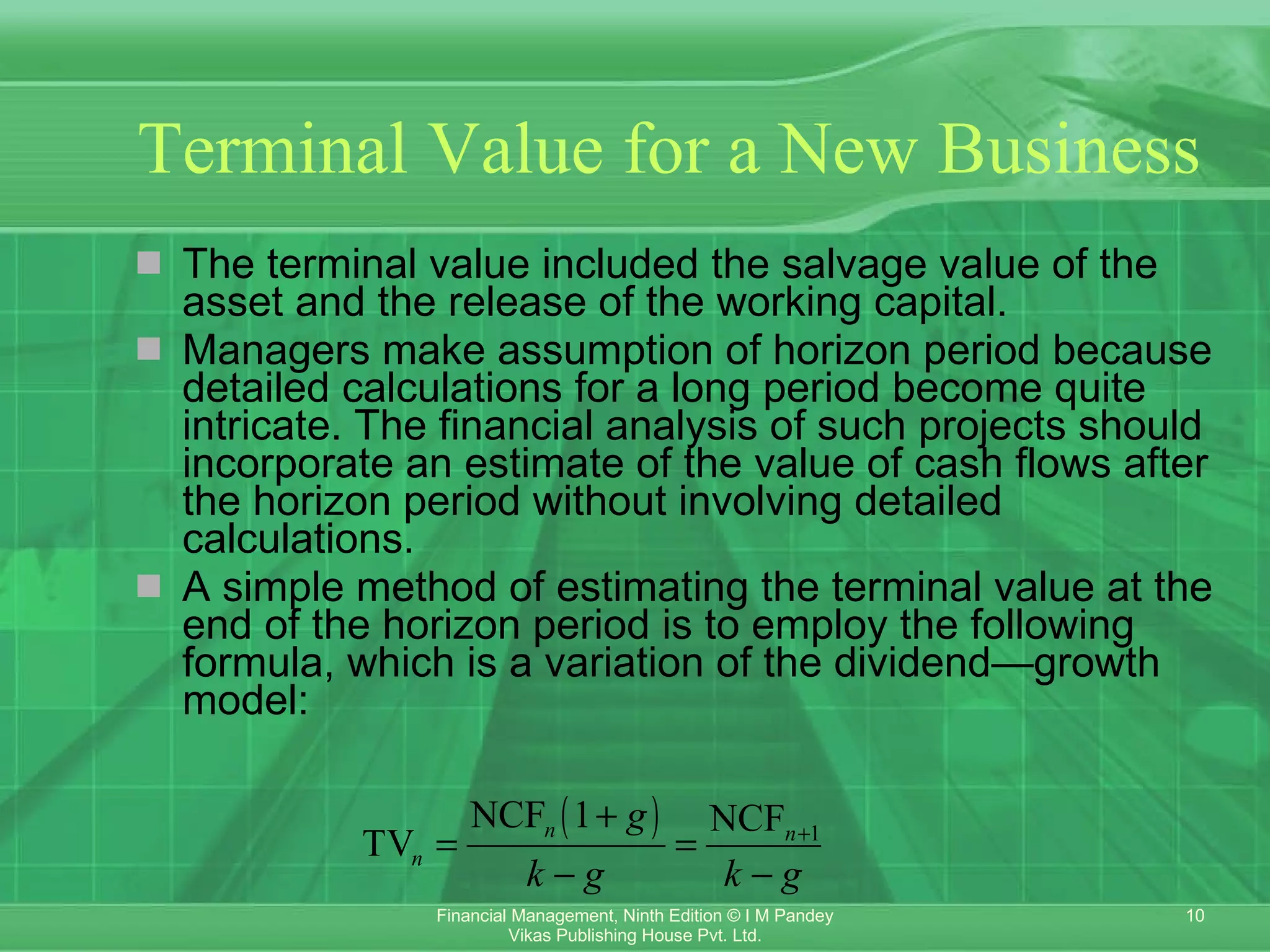 Terminal Value for a New Business The terminal value included the salvage value of the asset and the release of the working capital. Managers make assumption of horizon period because detailed calculations for a long period become quite intricate. The financial analysis of such projects should incorporate an estimate of the value of cash flows after the horizon period without involving detailed calculations. A simple method of estimating the terminal value at the end of the horizon period is to employ the following formula, which is a variation of the dividend—growth model: 