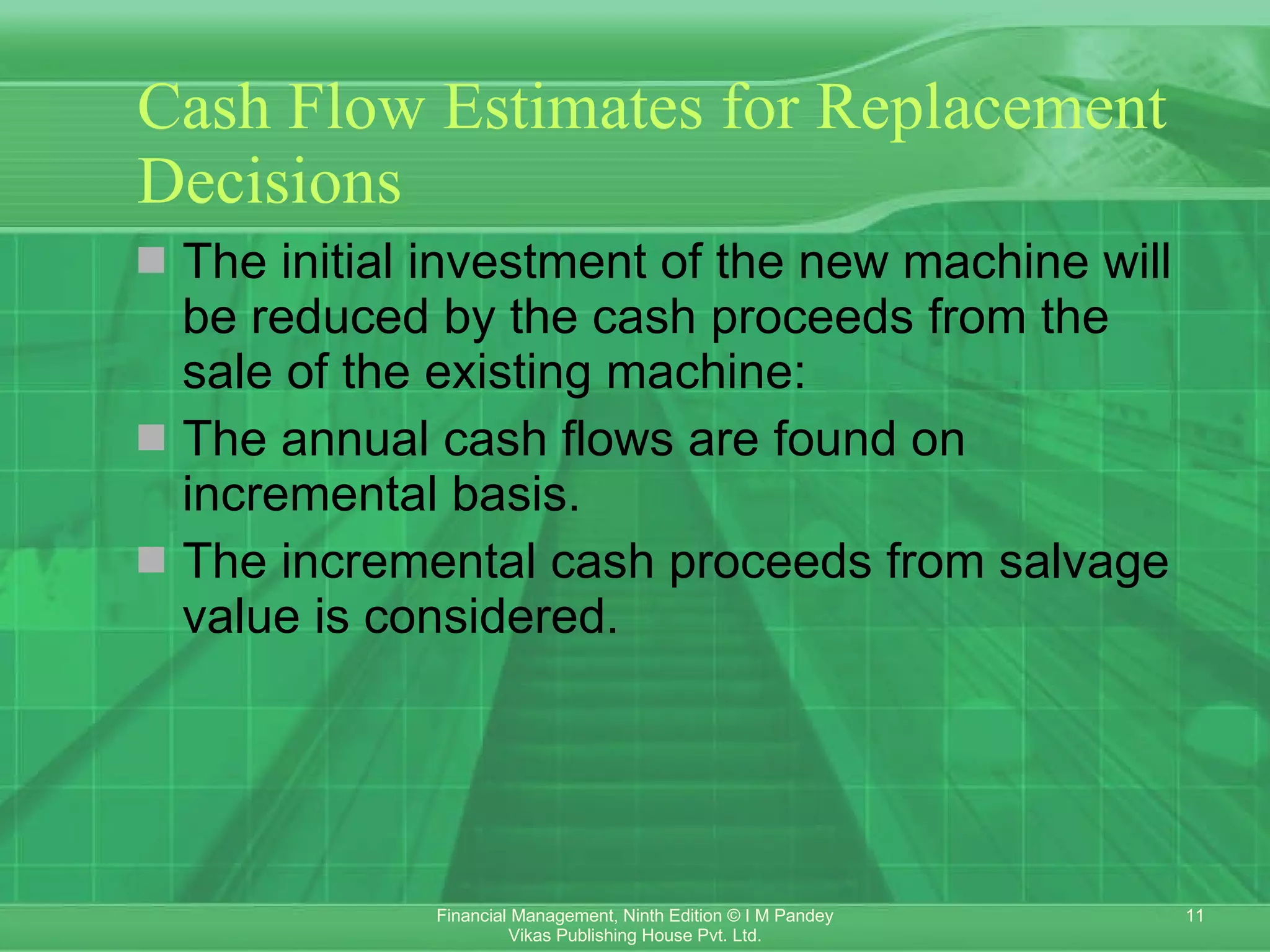 Cash Flow Estimates for Replacement Decisions The initial investment of the new machine will be reduced by the cash proceeds from the sale of the existing machine: The annual cash flows are found on incremental basis. The incremental cash proceeds from salvage value is considered.  