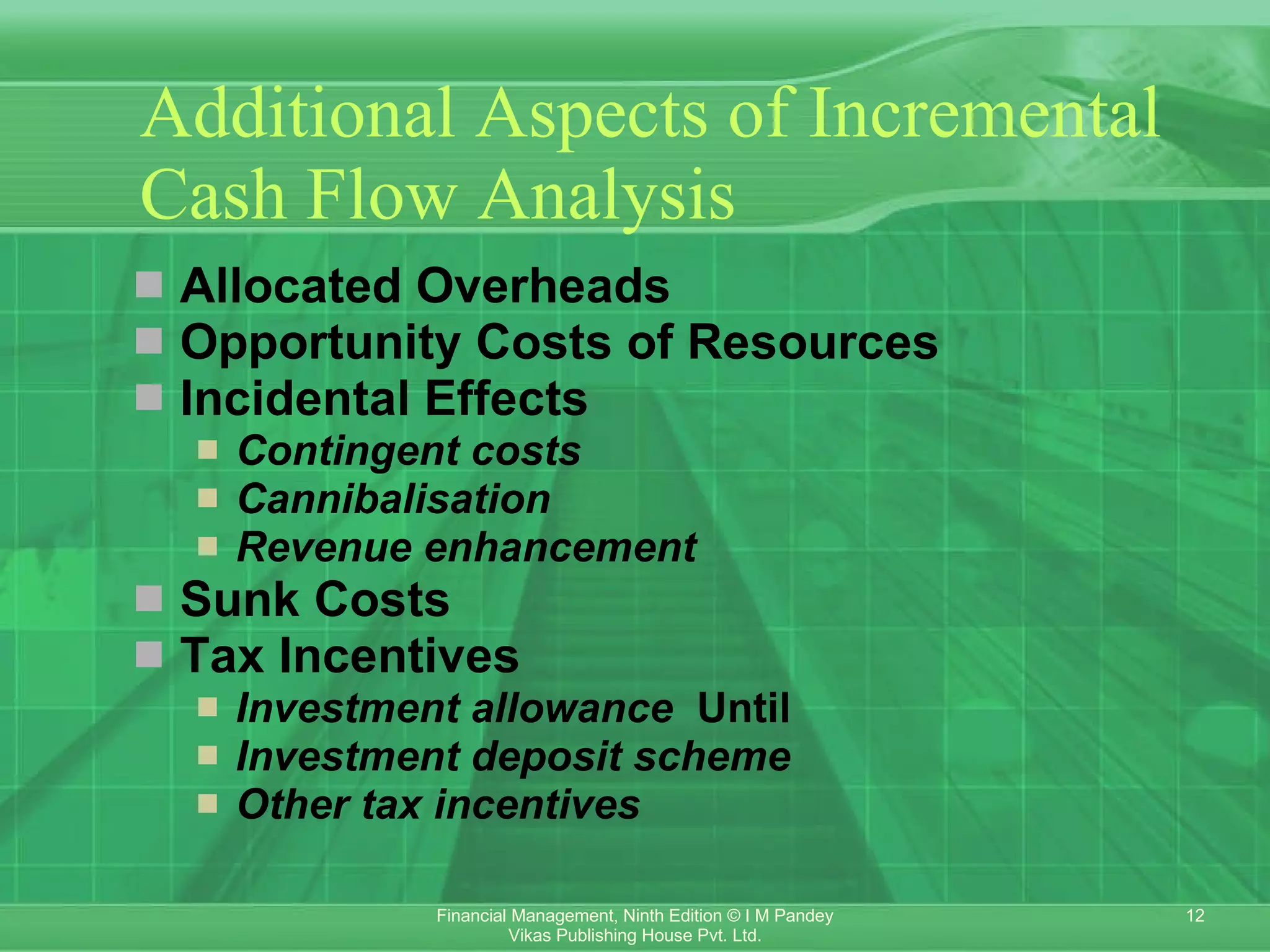 Additional Aspects of Incremental Cash Flow Analysis Allocated Overheads Opportunity Costs of Resources Incidental Effects Contingent costs    Cannibalisation    Revenue enhancement    Sunk Costs Tax Incentives Investment allowance   Until  Investment deposit scheme    Other tax incentives    