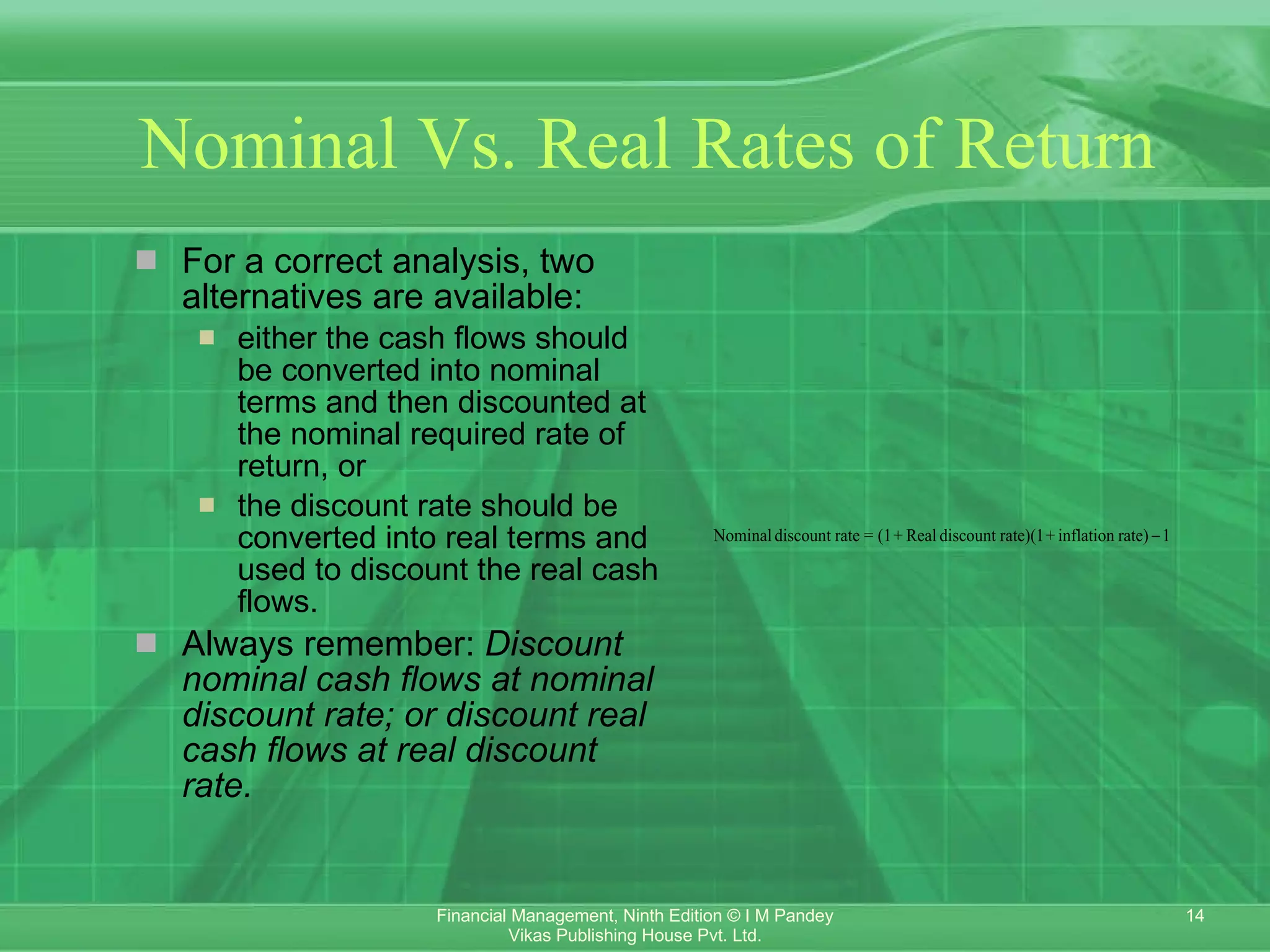 Nominal Vs. Real Rates of Return For a correct analysis, two alternatives are available: either the cash flows should be converted into nominal terms and then discounted at the nominal required rate of return, or the discount rate should be converted into real terms and used to discount the real cash flows. Always remember:  Discount nominal cash flows at nominal discount rate; or discount real cash flows at real discount rate. 