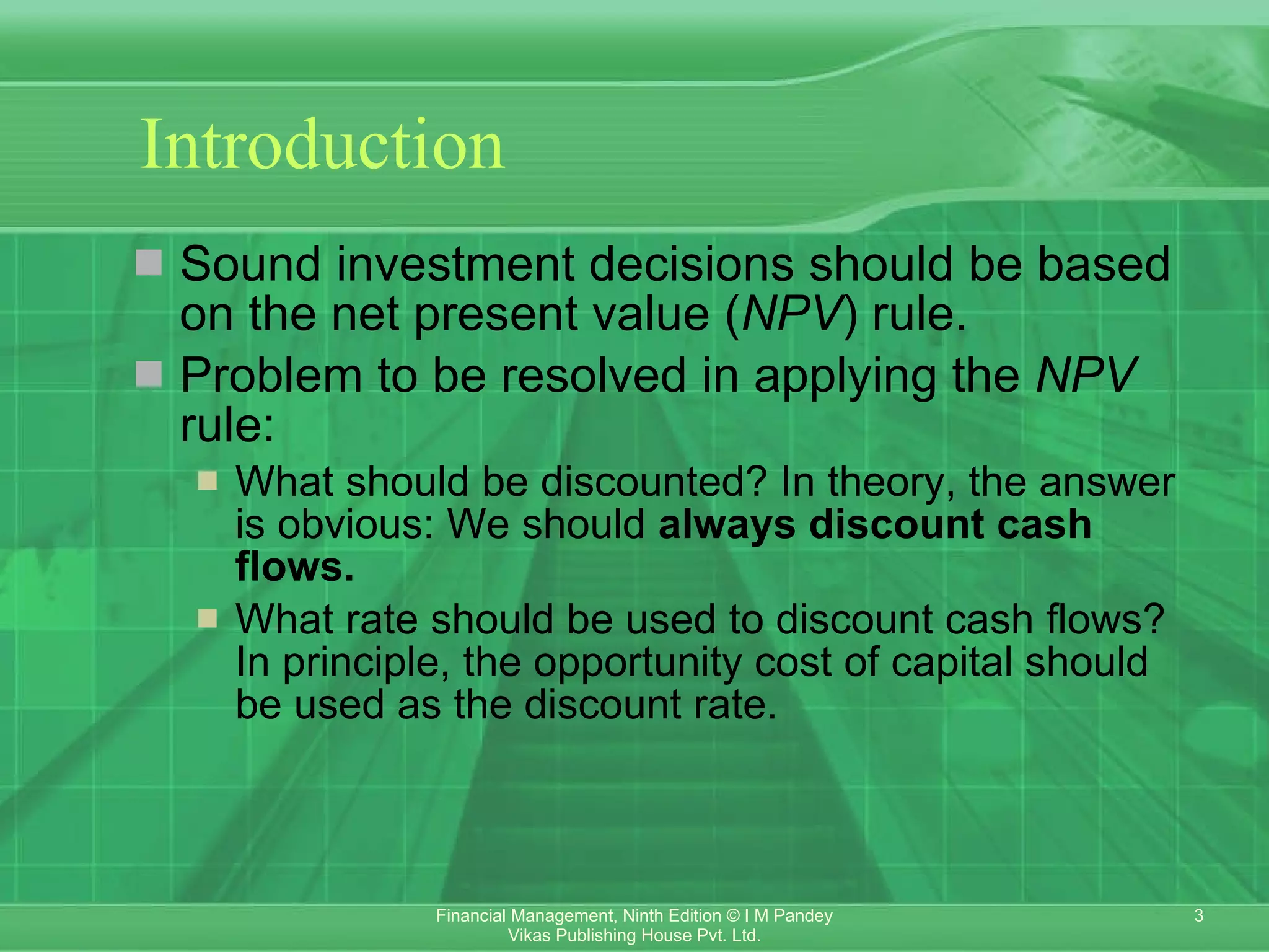 Introduction Sound investment decisions should be based on the net present value ( NPV ) rule.  Problem to be resolved in applying the  NPV  rule: What should be discounted? In theory, the answer is obvious: We should  always discount cash flows. What rate should be used to discount cash flows? In principle, the opportunity cost of capital should be used as the discount rate. 