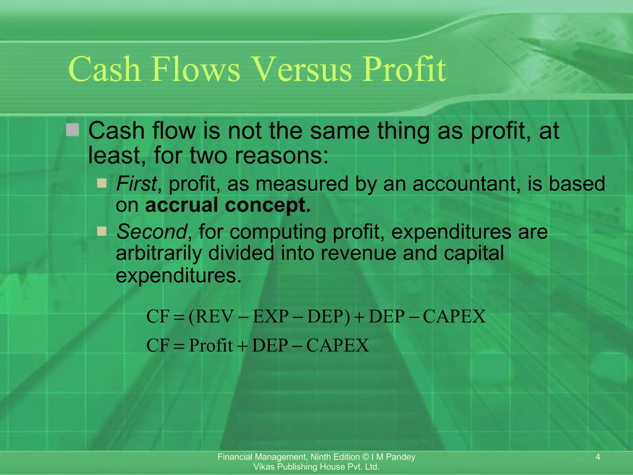 Cash Flows Versus Profit   Cash flow is not the same thing as profit, at least, for two reasons: First , profit, as measured by an accountant, is based on  accrual concept. Second , for computing profit, expenditures are arbitrarily divided into revenue and capital expenditures. 