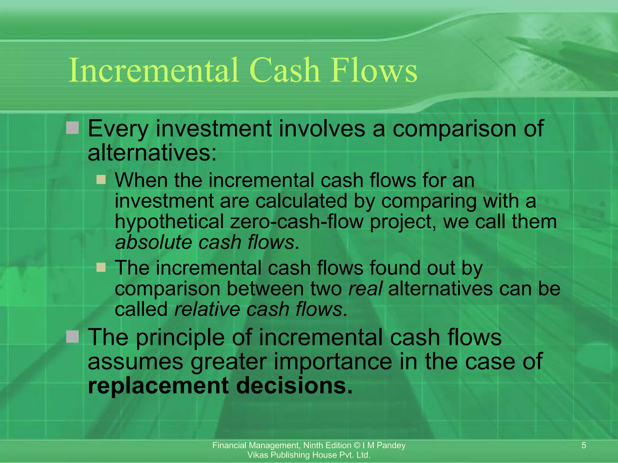Incremental Cash Flows Every investment involves a comparison of alternatives: When the incremental cash flows for an investment are calculated by comparing with a hypothetical zero-cash-flow project, we call them  absolute cash flows . The incremental cash flows found out by  comparison between two  real  alternatives can be called  relative cash flows . The principle of incremental cash flows assumes greater importance in the case of  replacement decisions. 