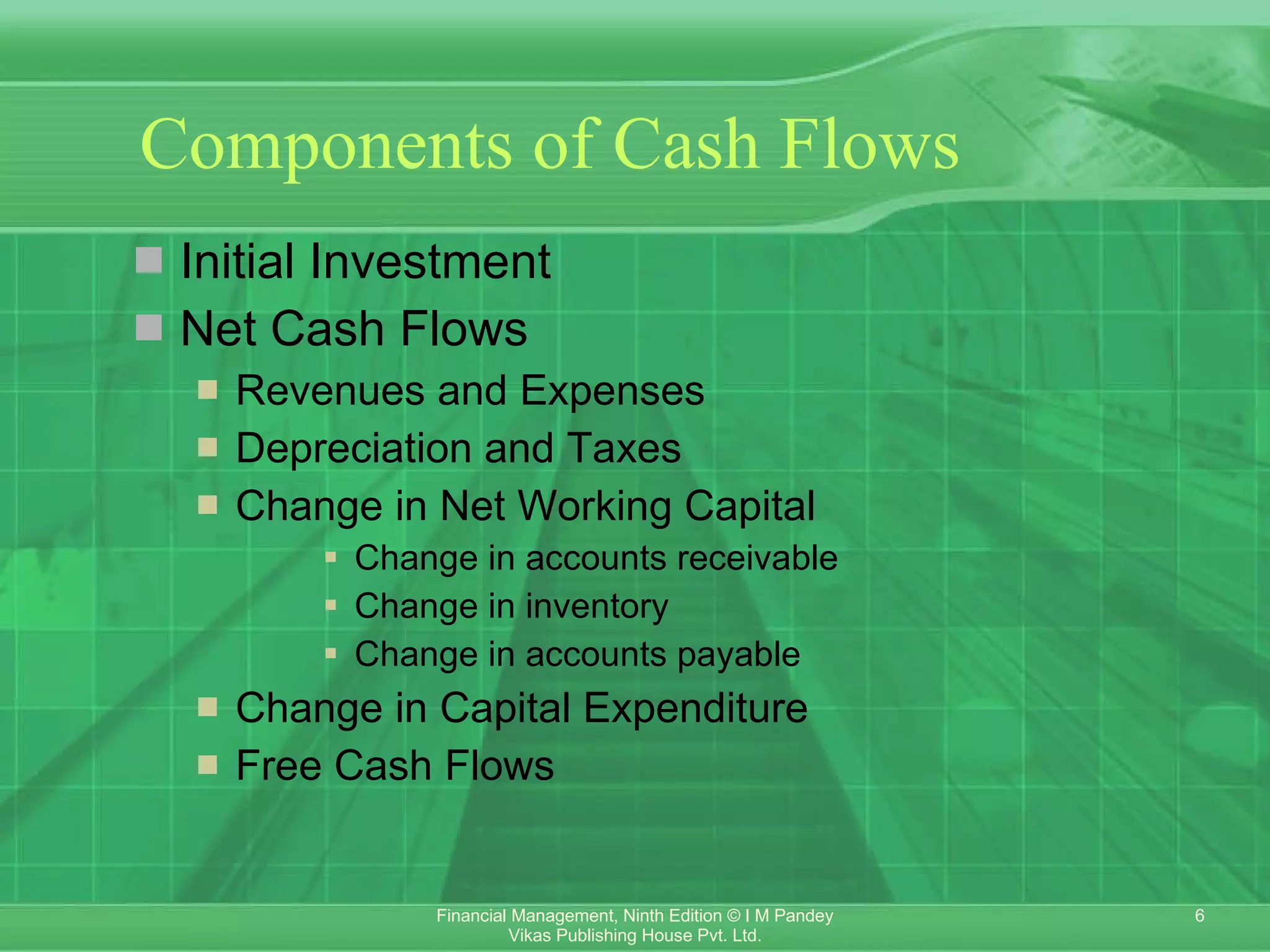 Components of Cash Flows Initial Investment Net Cash Flows Revenues and Expenses Depreciation and Taxes Change in Net Working Capital Change in accounts receivable   Change in inventory   Change in accounts payable   Change in Capital Expenditure Free Cash Flows 