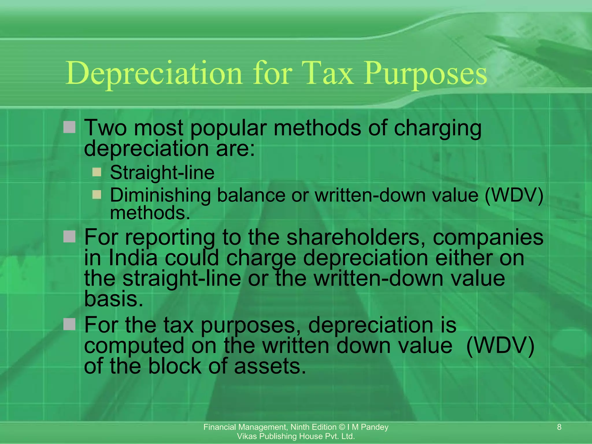 Depreciation for Tax Purposes   Two most popular methods of charging depreciation are:  Straight-line  Diminishing balance or written-down value (WDV) methods. For reporting to the shareholders, companies in India could charge depreciation either on the straight-line or the written-down value basis.  For the tax purposes, depreciation is computed on the written down value  (WDV) of the block of assets. 