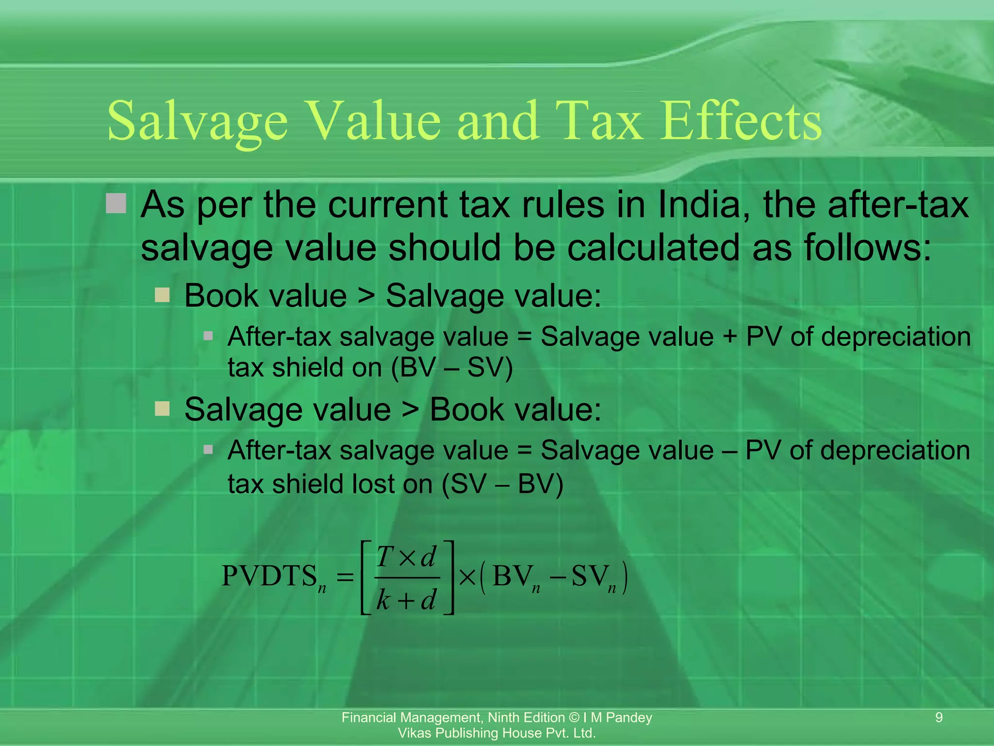 Salvage Value and Tax Effects   As per the current tax rules in India, the after-tax salvage value should be calculated as follows: Book value > Salvage value:   After-tax salvage value = Salvage value + PV of depreciation tax shield on (BV – SV) Salvage value > Book value: After-tax salvage value = Salvage value – PV of depreciation tax shield lost on (SV    BV) 