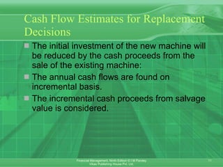 Cash Flow Estimates for Replacement Decisions The initial investment of the new machine will be reduced by the cash proceeds from the sale of the existing machine: The annual cash flows are found on incremental basis. The incremental cash proceeds from salvage value is considered.  