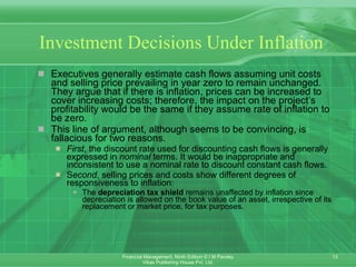 Investment Decisions Under Inflation Executives generally estimate cash flows assuming unit costs and selling price prevailing in year zero to remain unchanged. They argue that if there is inflation, prices can be increased to cover increasing costs; therefore, the impact on the project’s profitability would be the same if they assume rate of inflation to be zero. This line of argument, although seems to be convincing, is fallacious for two reasons. First , the discount rate used for discounting cash flows is generally expressed in  nominal  terms. It would be inappropriate and inconsistent to use a nominal rate to discount constant cash flows.  S econd , selling prices and costs show different degrees of responsiveness to inflation: The  depreciation tax shield  remains unaffected by inflation since depreciation is allowed on the book value of an asset, irrespective of its replacement or market price, for tax purposes.   