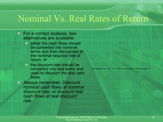 Nominal Vs. Real Rates of Return For a correct analysis, two alternatives are available: either the cash flows should be converted into nominal terms and then discounted at the nominal required rate of return, or the discount rate should be converted into real terms and used to discount the real cash flows. Always remember:  Discount nominal cash flows at nominal discount rate; or discount real cash flows at real discount rate. 