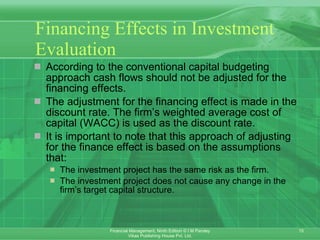 Financing Effects in Investment Evaluation According to the conventional capital budgeting approach cash flows should not be adjusted for the financing effects.  The adjustment for the financing effect is made in the discount rate. The firm’s weighted average cost of capital (WACC) is used as the discount rate. It is important to note that this approach of adjusting for the finance effect is based on the assumptions that: The investment project has the same risk as the firm. The investment project does not cause any change in the firm’s target capital structure. 