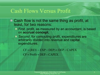Cash Flows Versus Profit   Cash flow is not the same thing as profit, at least, for two reasons: First , profit, as measured by an accountant, is based on  accrual concept. Second , for computing profit, expenditures are arbitrarily divided into revenue and capital expenditures. 
