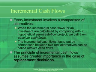 Incremental Cash Flows Every investment involves a comparison of alternatives: When the incremental cash flows for an investment are calculated by comparing with a hypothetical zero-cash-flow project, we call them  absolute cash flows . The incremental cash flows found out by  comparison between two  real  alternatives can be called  relative cash flows . The principle of incremental cash flows assumes greater importance in the case of  replacement decisions. 