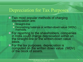 Depreciation for Tax Purposes   Two most popular methods of charging depreciation are:  Straight-line  Diminishing balance or written-down value (WDV) methods. For reporting to the shareholders, companies in India could charge depreciation either on the straight-line or the written-down value basis.  For the tax purposes, depreciation is computed on the written down value  (WDV) of the block of assets. 