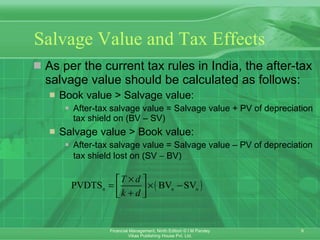 Salvage Value and Tax Effects   As per the current tax rules in India, the after-tax salvage value should be calculated as follows: Book value > Salvage value:   After-tax salvage value = Salvage value + PV of depreciation tax shield on (BV – SV) Salvage value > Book value: After-tax salvage value = Salvage value – PV of depreciation tax shield lost on (SV    BV) 
