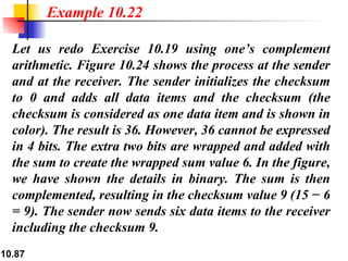 Let us redo Exercise 10.19 using one’s complement arithmetic. Figure 10.24 shows the process at the sender and at the receiver. The sender initializes the checksum to 0 and adds all data items and the checksum (the checksum is considered as one data item and is shown in color). The result is 36. However, 36 cannot be expressed in 4 bits. The extra two bits are wrapped and added with the sum to create the wrapped sum value 6. In the figure, we have shown the details in binary. The sum is then complemented, resulting in the checksum value 9 (15 − 6 = 9). The sender now sends six data items to the receiver including the checksum 9.  Example 10.22 