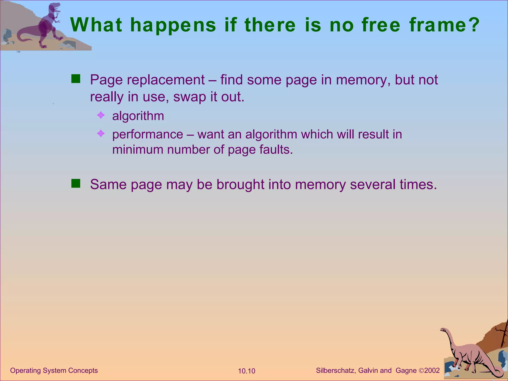 What happens if there is no free frame? Page replacement – find some page in memory, but not really in use, swap it out. algorithm performance – want an algorithm which will result in minimum number of page faults. Same page may be brought into memory several times. 