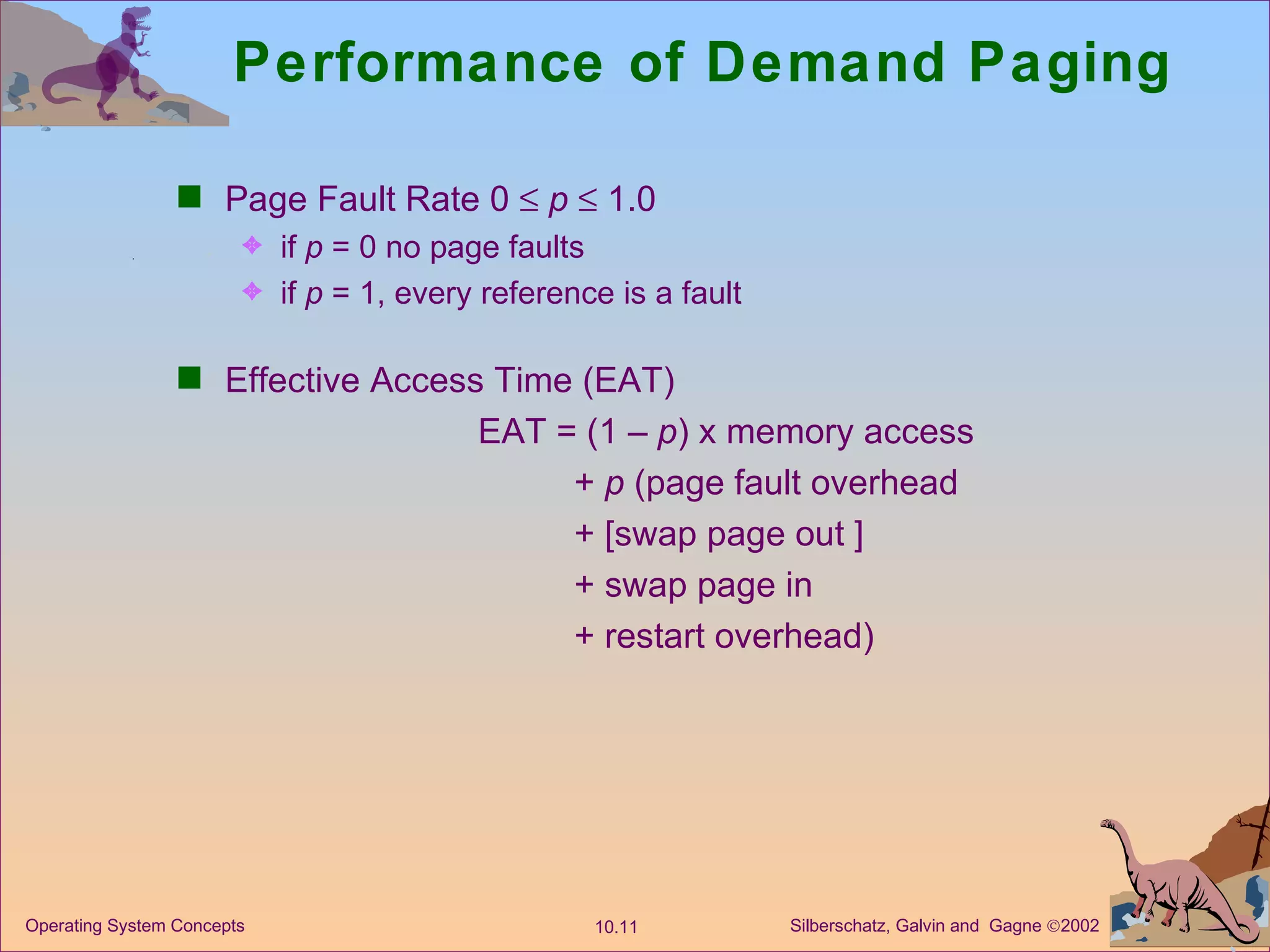 Performance of Demand Paging Page Fault Rate 0     p     1.0 if  p  = 0 no page faults  if  p  = 1, every reference is a fault Effective Access Time (EAT) EAT = (1 –  p ) x memory access +  p  (page fault overhead + [swap page out ] + swap page in + restart overhead) 