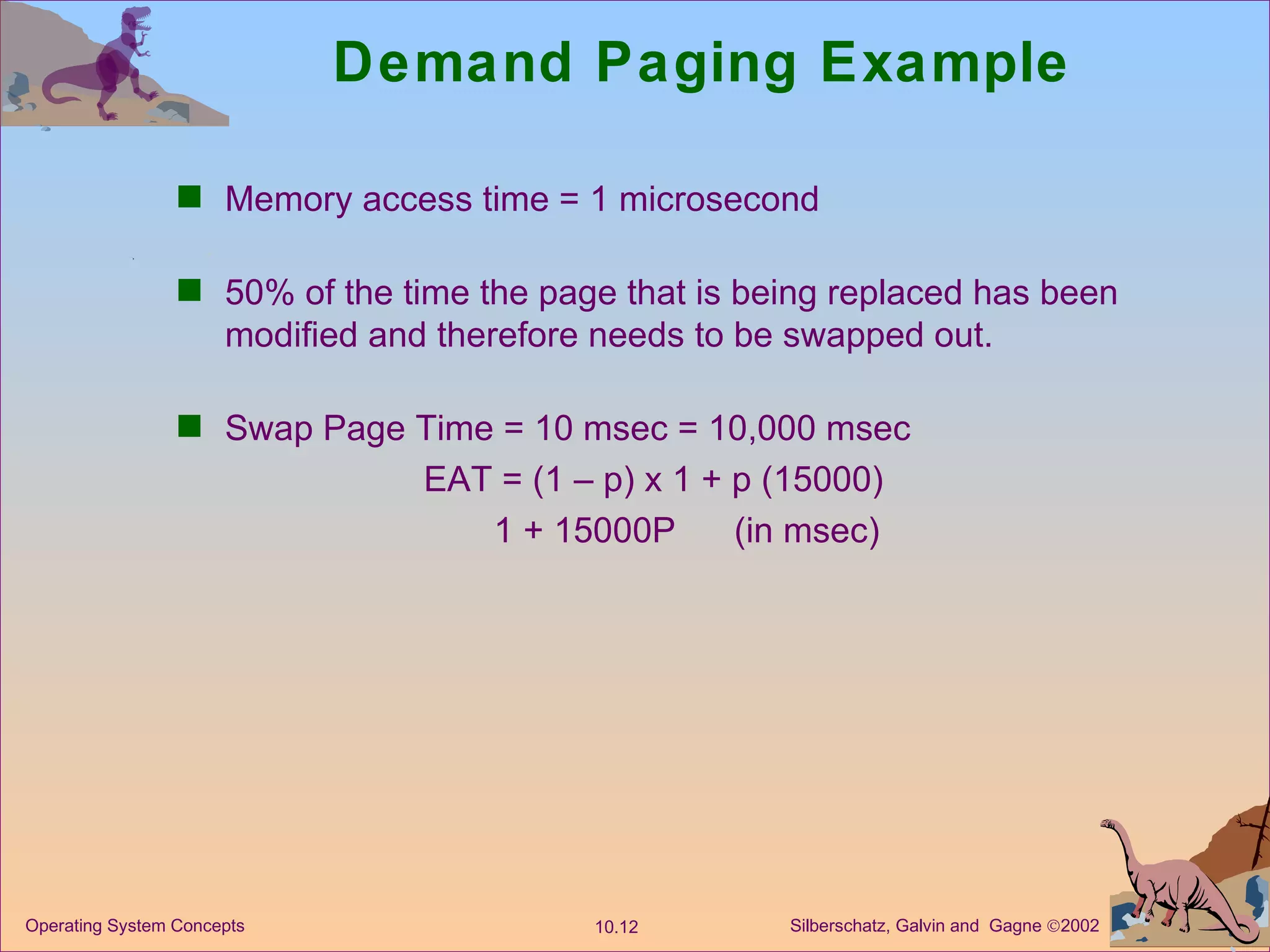 Demand Paging Example Memory access time = 1 microsecond 50% of the time the page that is being replaced has been modified and therefore needs to be swapped out. Swap Page Time = 10 msec = 10,000 msec EAT = (1 – p) x 1 + p (15000) 1 + 15000P  (in msec) 