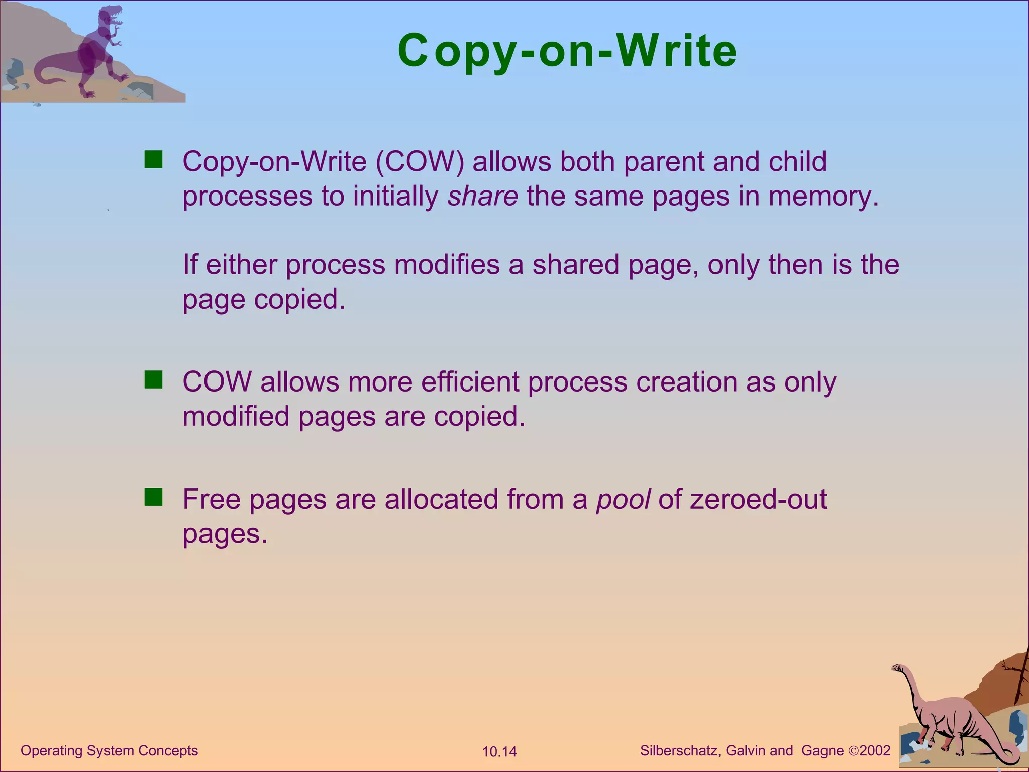 Copy-on-Write Copy-on-Write (COW) allows both parent and child processes to initially  share  the same pages in memory. If either process modifies a shared page, only then is the page copied. COW allows more efficient process creation as only modified pages are copied. Free pages are allocated from a  pool  of zeroed-out pages. 