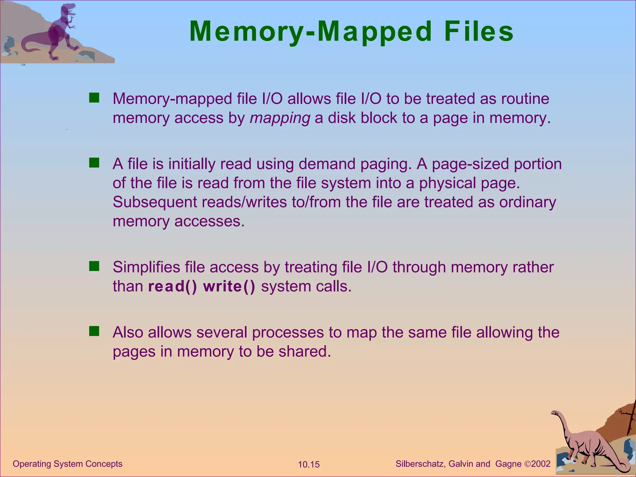 Memory-Mapped Files Memory-mapped file I/O allows file I/O to be treated as routine memory access by  mapping  a disk block to a page in memory. A file is initially read using demand paging. A page-sized portion of the file is read from the file system into a physical page. Subsequent reads/writes to/from the file are treated as ordinary memory accesses. Simplifies file access by treating file I/O through memory rather than  read()   write()  system calls. Also allows several processes to map the same file allowing the pages in memory to be shared. 
