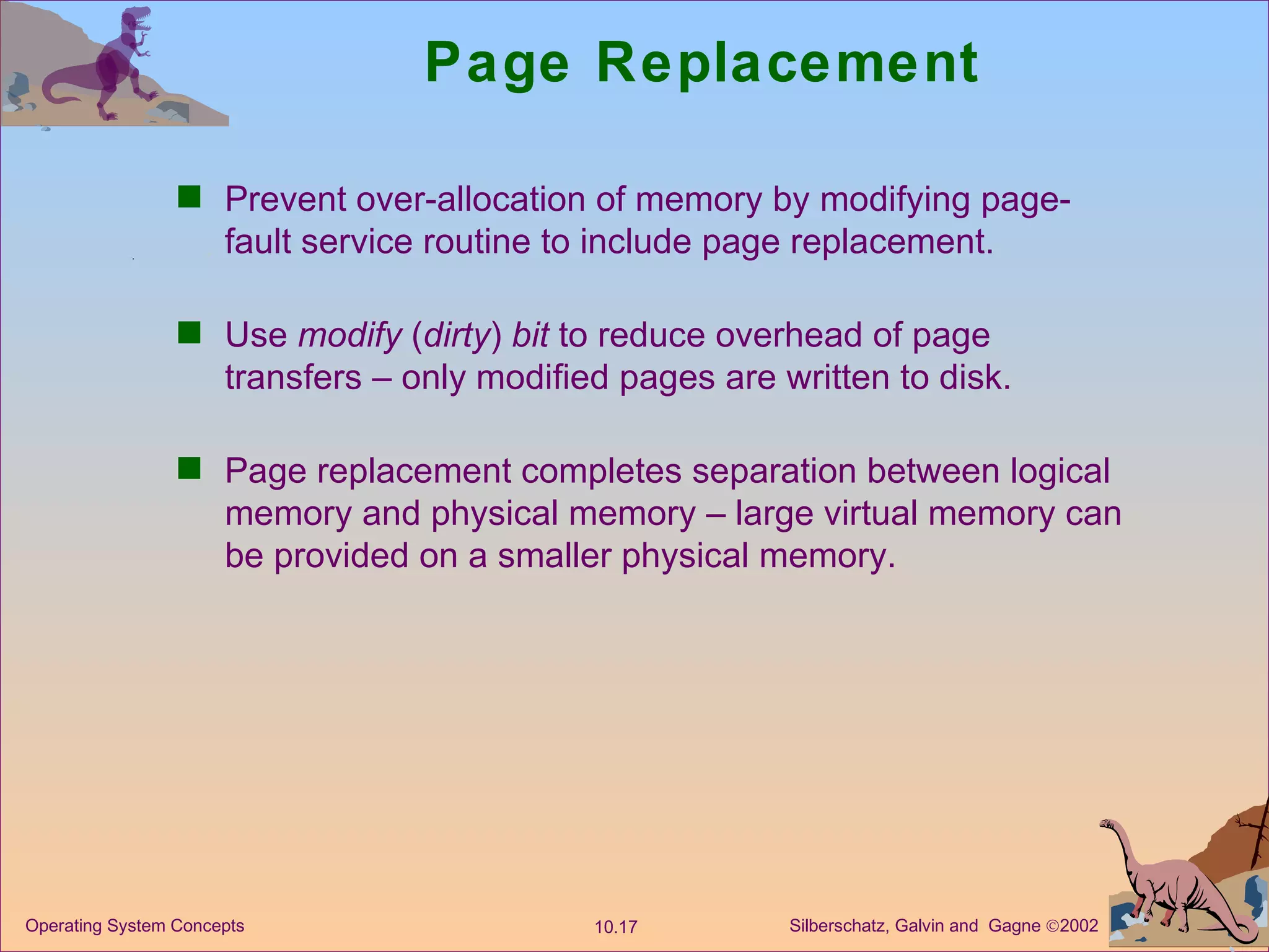Page Replacement Prevent over-allocation of memory by modifying page-fault service routine to include page replacement. Use  modify  ( dirty )  bit  to reduce overhead of page transfers – only modified pages are written to disk. Page replacement completes separation between logical memory and physical memory – large virtual memory can be provided on a smaller physical memory. 