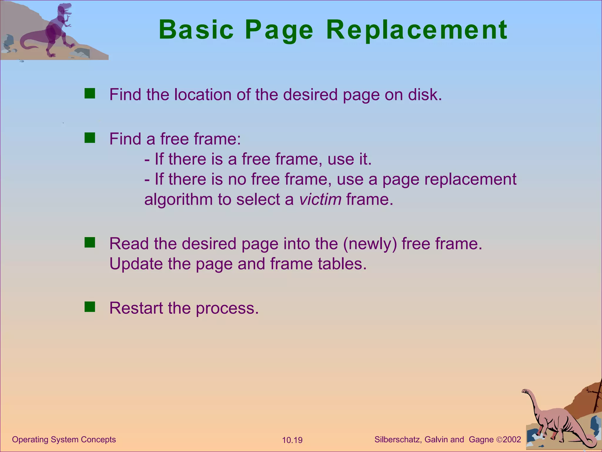 Basic Page Replacement Find the location of the desired page on disk. Find a free frame: - If there is a free frame, use it. - If there is no free frame, use a page replacement  algorithm to select a  victim  frame. Read the desired page into the (newly) free frame. Update the page and frame tables. Restart the process. 