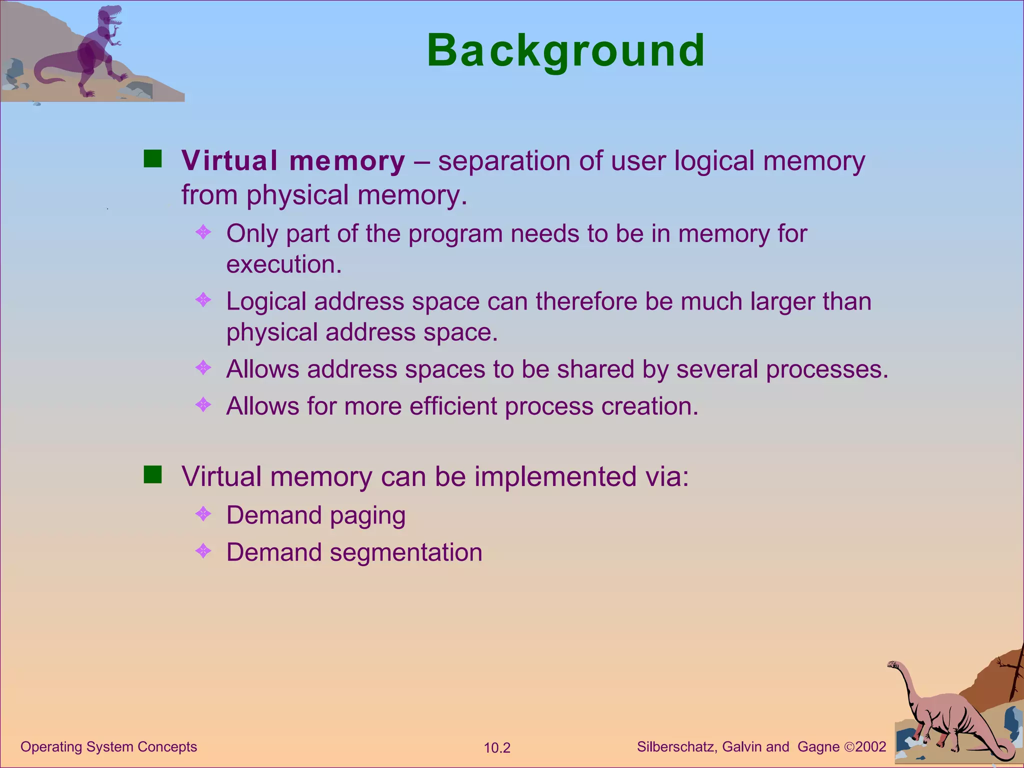Background Virtual memory  – separation of user logical memory from physical memory. Only part of the program needs to be in memory for execution. Logical address space can therefore be much larger than physical address space. Allows address spaces to be shared by several processes. Allows for more efficient process creation. Virtual memory can be implemented via: Demand paging  Demand segmentation 
